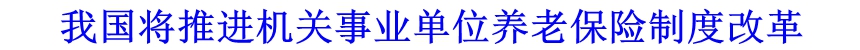 我國將推進(jìn)機(jī)關(guān)事業(yè)單位養(yǎng)老保險制度改革